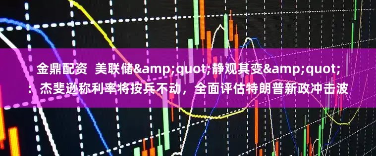 金鼎配资  美联储&quot;静观其变&quot;：杰斐逊称利率将按兵不动，全面评估特朗普新政冲击波