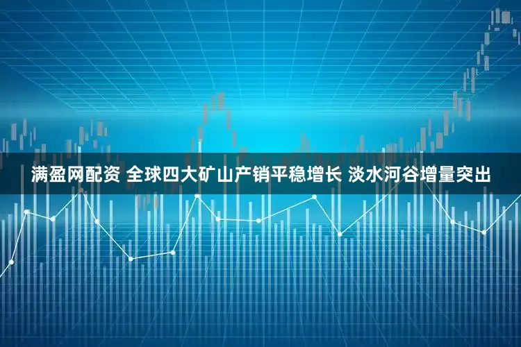 满盈网配资 全球四大矿山产销平稳增长 淡水河谷增量突出