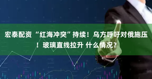 宏泰配资 “红海冲突”持续！乌方呼吁对俄施压！玻璃直线拉升 什么情况？