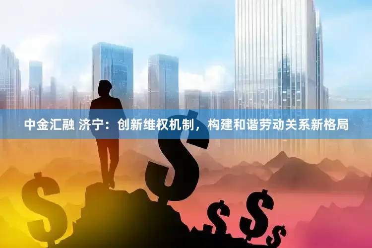 中金汇融 济宁：创新维权机制，构建和谐劳动关系新格局
