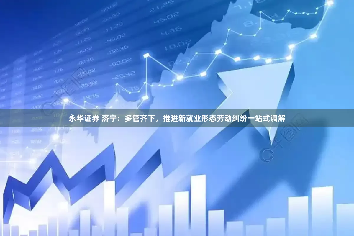 永华证券 济宁：多管齐下，推进新就业形态劳动纠纷一站式调解