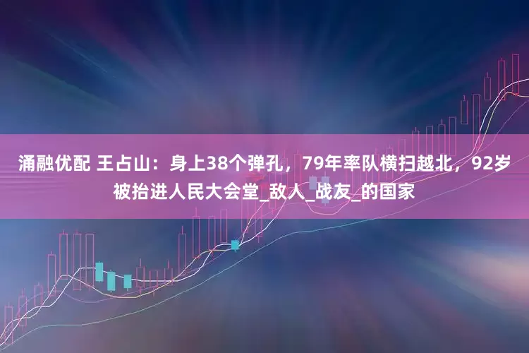 涌融优配 王占山：身上38个弹孔，79年率队横扫越北，92岁被抬进人民大会堂_敌人_战友_的国家