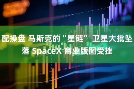 配操盘 马斯克的“星链” 卫星大批坠落 SpaceX 商业版图受挫