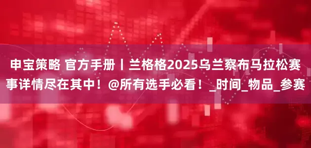 申宝策略 官方手册丨兰格格2025乌兰察布马拉松赛事详情尽在其中！@所有选手必看！_时间_物品_参赛