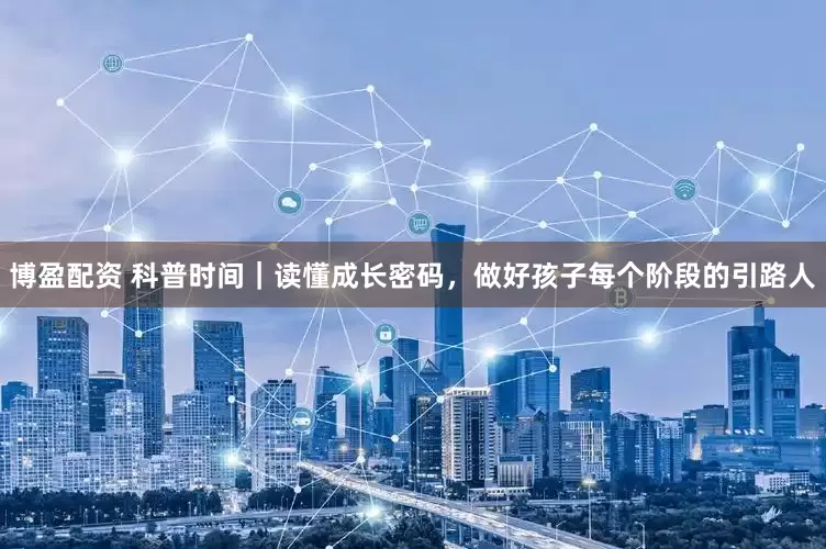 博盈配资 科普时间｜读懂成长密码，做好孩子每个阶段的引路人