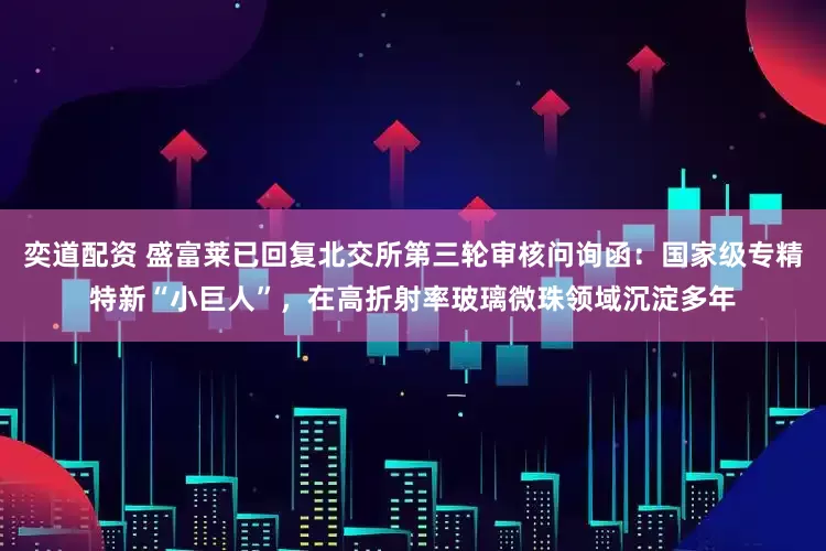 奕道配资 盛富莱已回复北交所第三轮审核问询函：国家级专精特新“小巨人”，在高折射率玻璃微珠领域沉淀多年