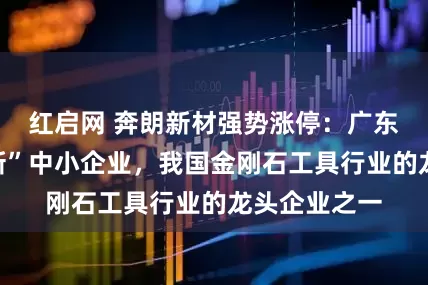 红启网 奔朗新材强势涨停：广东省“专精特新”中小企业，我国金刚石工具行业的龙头企业之一