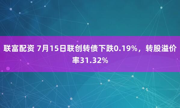 联富配资 7月15日联创转债下跌0.19%，转股溢价率31.32%