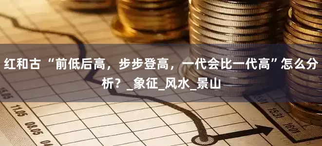 红和古 “前低后高，步步登高，一代会比一代高”怎么分析？_象征_风水_景山