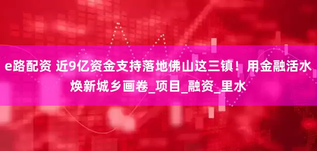 e路配资 近9亿资金支持落地佛山这三镇！用金融活水焕新城乡画卷_项目_融资_里水