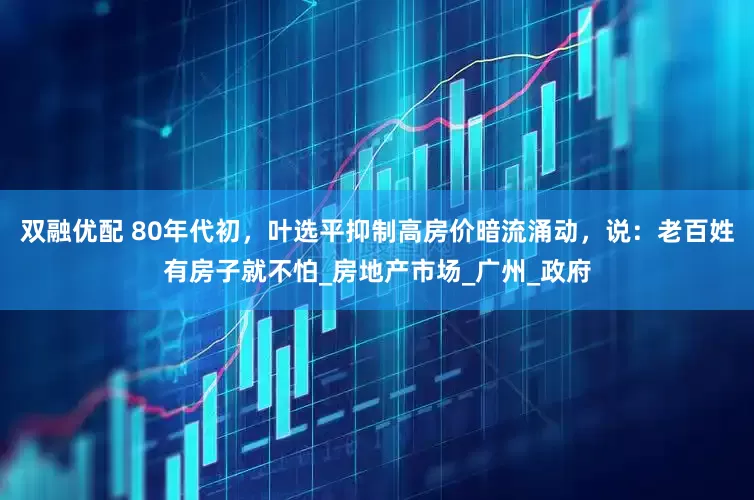 双融优配 80年代初，叶选平抑制高房价暗流涌动，说：老百姓有房子就不怕_房地产市场_广州_政府