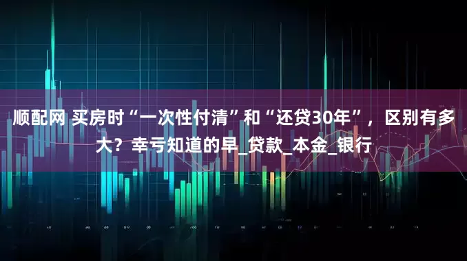 顺配网 买房时“一次性付清”和“还贷30年”，区别有多大？幸亏知道的早_贷款_本金_银行