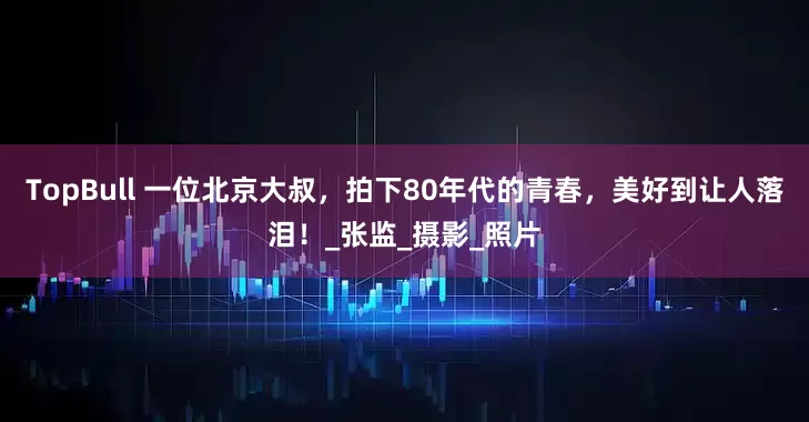 TopBull 一位北京大叔，拍下80年代的青春，美好到让人落泪！_张监_摄影_照片