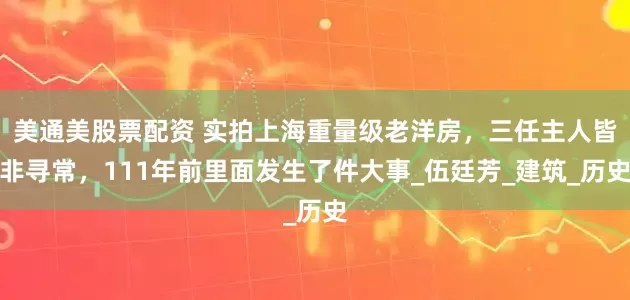 美通美股票配资 实拍上海重量级老洋房，三任主人皆非寻常，111年前里面发生了件大事_伍廷芳_建筑_历史