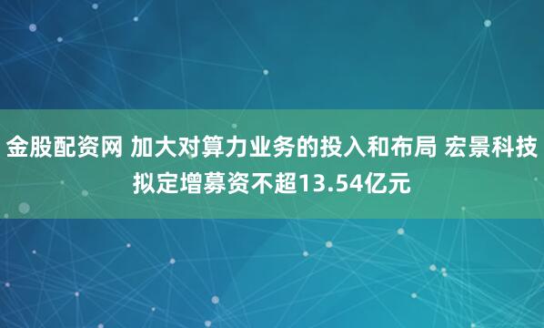 金股配资网 加大对算力业务的投入和布局 宏景科技拟定增募资不超13.54亿元