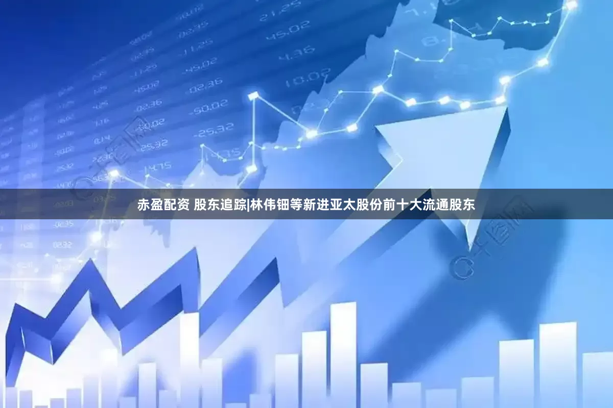 赤盈配资 股东追踪|林伟钿等新进亚太股份前十大流通股东