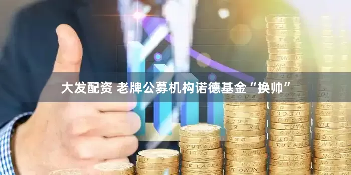 大发配资 老牌公募机构诺德基金“换帅”