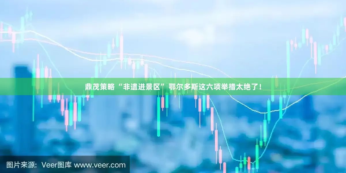 鼎茂策略 “非遗进景区” 鄂尔多斯这六项举措太绝了！