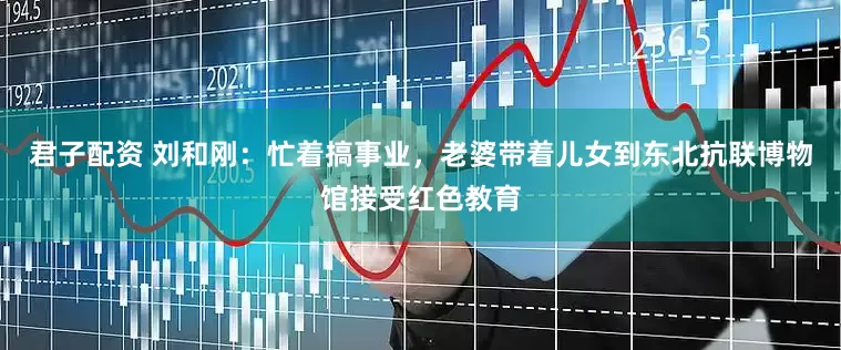君子配资 刘和刚：忙着搞事业，老婆带着儿女到东北抗联博物馆接受红色教育