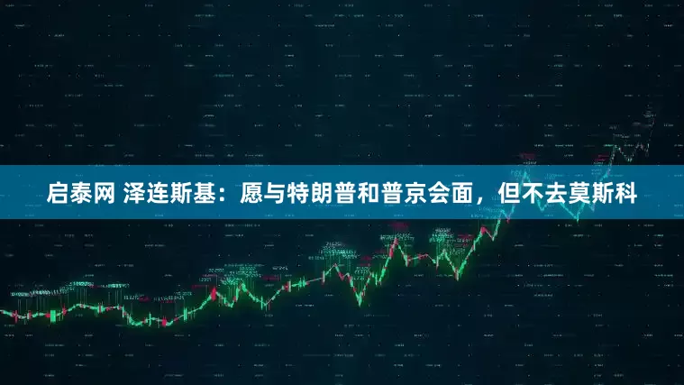 启泰网 泽连斯基：愿与特朗普和普京会面，但不去莫斯科