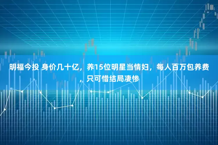 明福今投 身价几十亿，养15位明星当情妇，每人百万包养费，只可惜结局凄惨