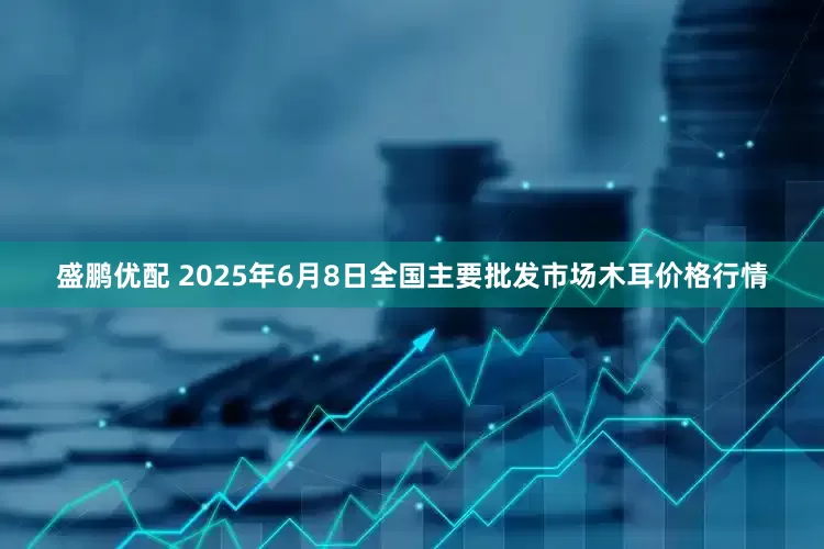 盛鹏优配 2025年6月8日全国主要批发市场木耳价格行情