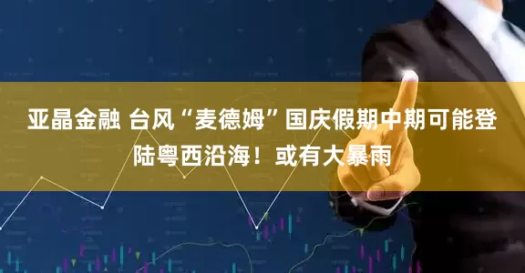亚晶金融 台风“麦德姆”国庆假期中期可能登陆粤西沿海！或有大暴雨