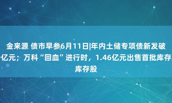 金来源 债市早参6月11日|年内土储专项债新发破千亿元；万科“回血”进行时，1.46亿元出售首批库存股