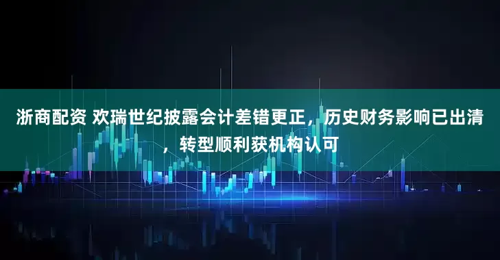 浙商配资 欢瑞世纪披露会计差错更正，历史财务影响已出清，转型顺利获机构认可