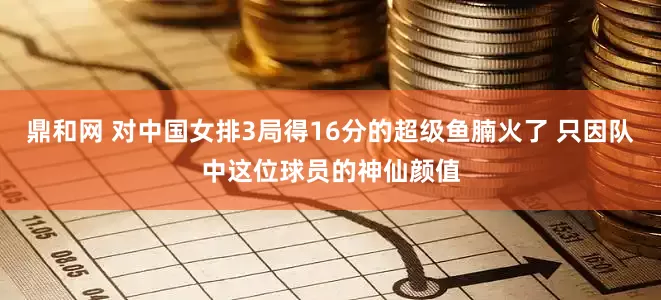 鼎和网 对中国女排3局得16分的超级鱼腩火了 只因队中这位球员的神仙颜值