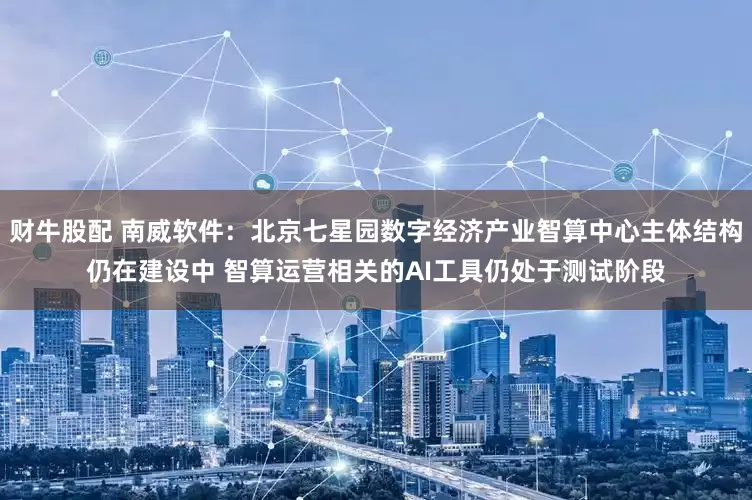 财牛股配 南威软件：北京七星园数字经济产业智算中心主体结构仍在建设中 智算运营相关的AI工具仍处于测试阶段